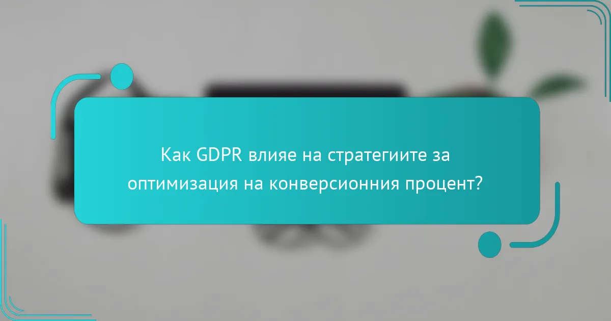 Как GDPR влияе на стратегиите за оптимизация на конверсионния процент?