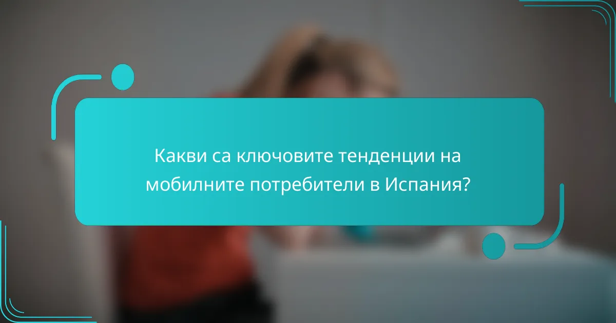 Какви са ключовите тенденции на мобилните потребители в Испания?